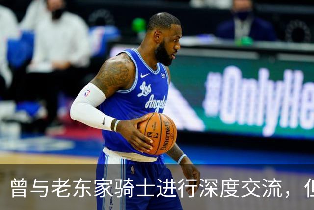 曾与老东家骑士进行深度交流，但勒布朗最终还是选择了76人？